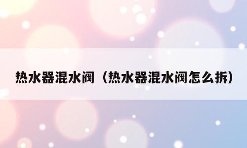 热水器混水阀（热水器混水阀怎么拆）