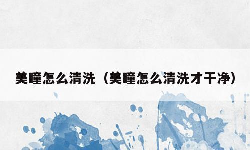 美瞳怎么清洗（美瞳怎么清洗才干净）