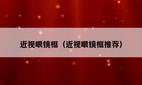 近视眼镜框（近视眼镜框推荐）