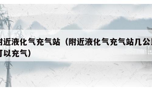 附近液化气充气站（附近液化气充气站几公里可以充气）