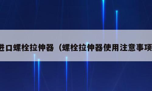 进口螺栓拉伸器（螺栓拉伸器使用注意事项）