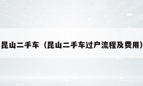 昆山二手车（昆山二手车过户流程及费用）