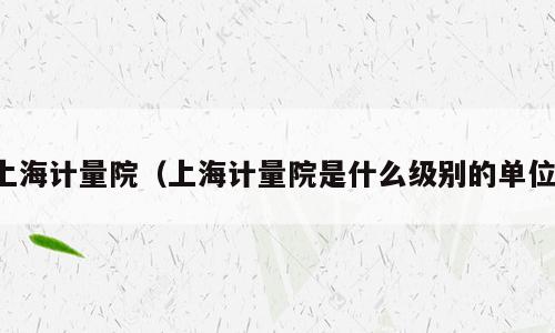 上海计量院（上海计量院是什么级别的单位）