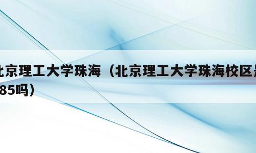 北京理工大学珠海（北京理工大学珠海校区是985吗）