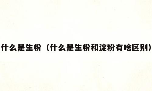 什么是生粉（什么是生粉和淀粉有啥区别）