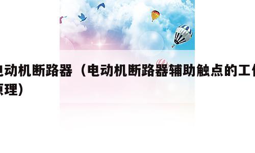 电动机断路器（电动机断路器辅助触点的工作原理）