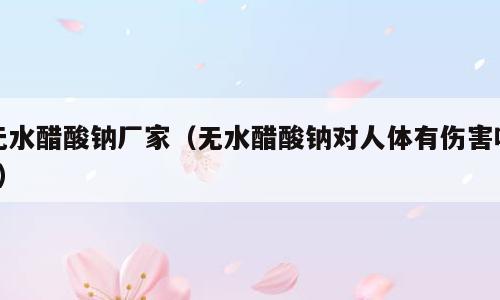 无水醋酸钠厂家（无水醋酸钠对人体有伤害吗?）