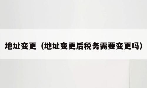 地址变更（地址变更后税务需要变更吗）