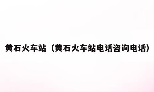 黄石火车站（黄石火车站电话咨询电话）
