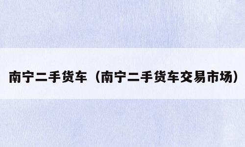 南宁二手货车（南宁二手货车交易市场）