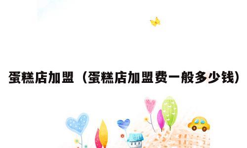 蛋糕店加盟（蛋糕店加盟费一般多少钱）