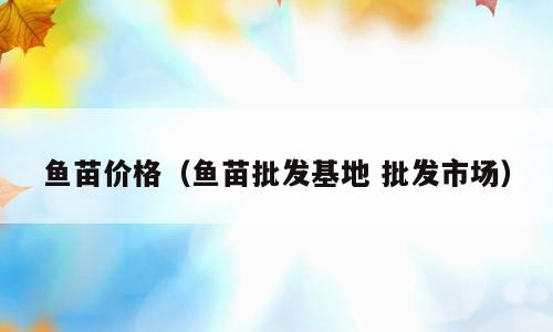 鱼苗价格（鱼苗批发基地 批发市场）