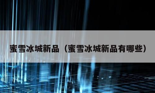 蜜雪冰城新品（蜜雪冰城新品有哪些）