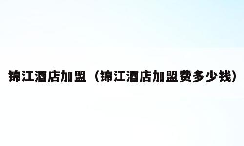 锦江酒店加盟（锦江酒店加盟费多少钱）