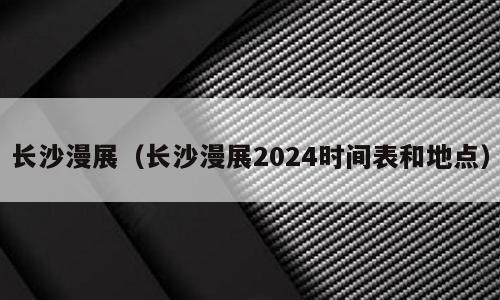 长沙漫展（长沙漫展2024时间表和地点）