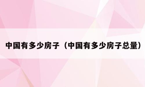 中国有多少房子（中国有多少房子总量）