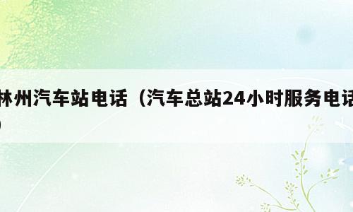 林州汽车站电话（汽车总站24小时服务电话）