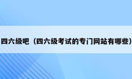 四六级吧（四六级考试的专门网站有哪些）