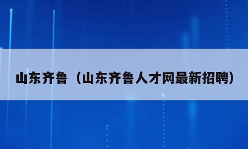 山东齐鲁（山东齐鲁人才网最新招聘）