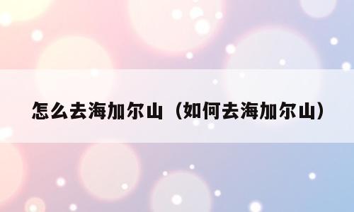 怎么去海加尔山（如何去海加尔山）