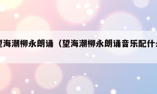 望海潮柳永朗诵（望海潮柳永朗诵音乐配什么）