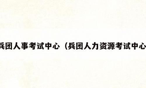 兵团人事考试中心（兵团人力资源考试中心）