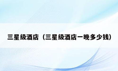 三星级酒店（三星级酒店一晚多少钱）