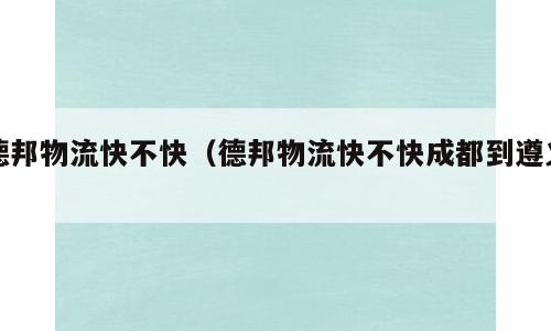 德邦物流快不快（德邦物流快不快成都到遵义）