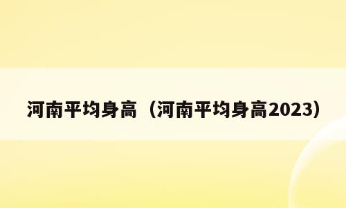 河南平均身高（河南平均身高2023）