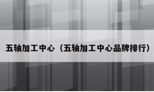 五轴加工中心（五轴加工中心品牌排行）
