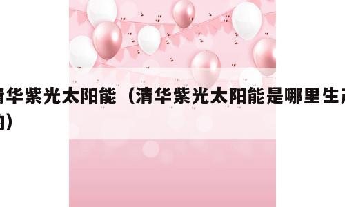 清华紫光太阳能（清华紫光太阳能是哪里生产的）