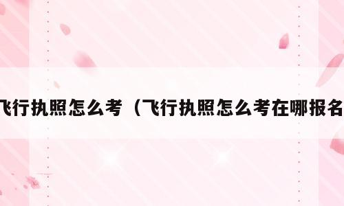 飞行执照怎么考（飞行执照怎么考在哪报名）