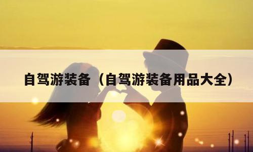 自驾游装备（自驾游装备用品大全）