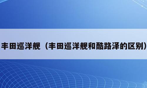 丰田巡洋舰（丰田巡洋舰和酷路泽的区别）
