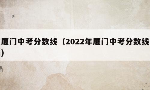 厦门中考分数线（2022年厦门中考分数线）