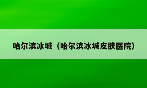 哈尔滨冰城（哈尔滨冰城皮肤医院）
