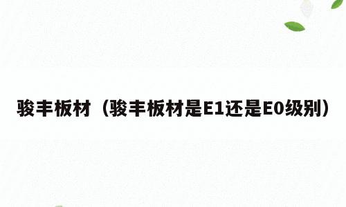 骏丰板材（骏丰板材是E1还是E0级别）