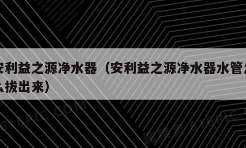 安利益之源净水器（安利益之源净水器水管怎么拔出来）