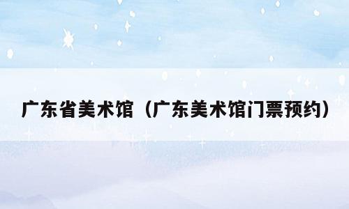 广东省美术馆（广东美术馆门票预约）