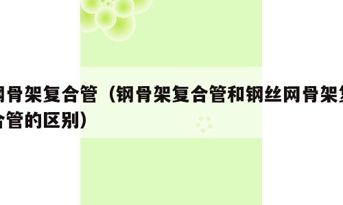 钢骨架复合管（钢骨架复合管和钢丝网骨架复合管的区别）
