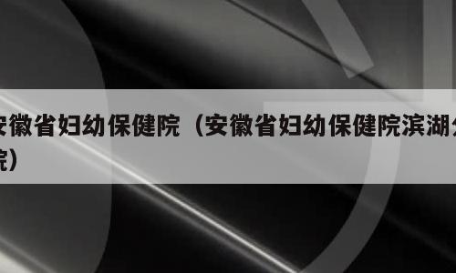 安徽省妇幼保健院（安徽省妇幼保健院滨湖分院）