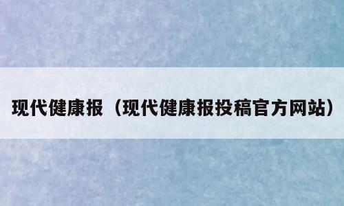 现代健康报（现代健康报投稿官方网站）