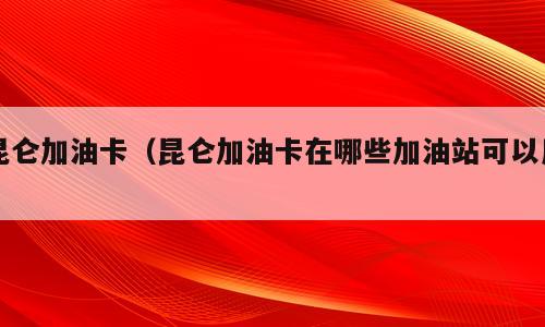 昆仑加油卡（昆仑加油卡在哪些加油站可以用）