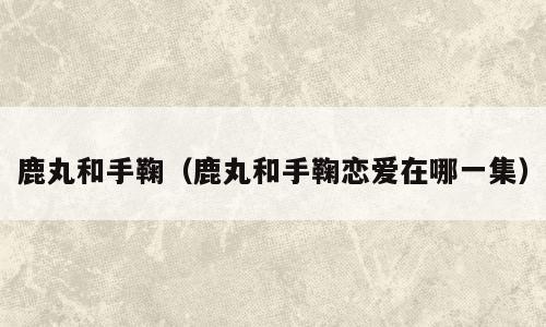 鹿丸和手鞠（鹿丸和手鞠恋爱在哪一集）