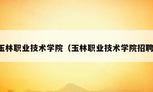 玉林职业技术学院（玉林职业技术学院招聘）