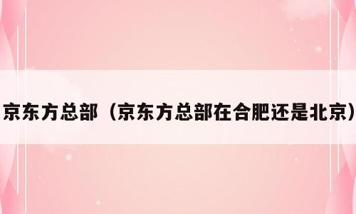 京东方总部（京东方总部在合肥还是北京）