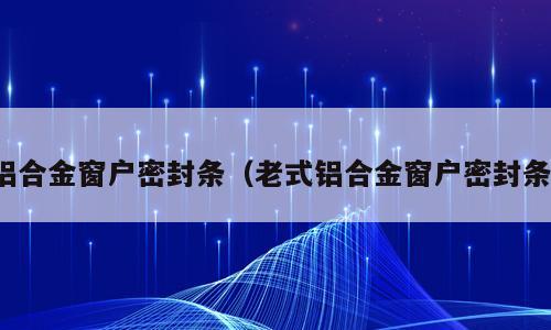 铝合金窗户密封条（老式铝合金窗户密封条）
