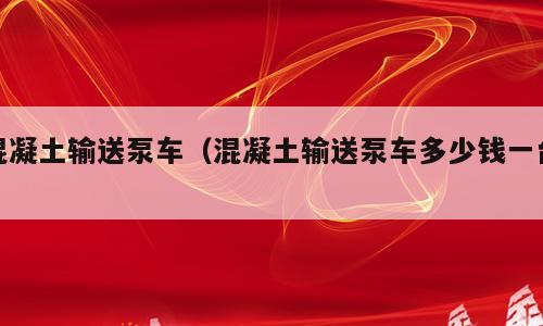 混凝土输送泵车（混凝土输送泵车多少钱一台）