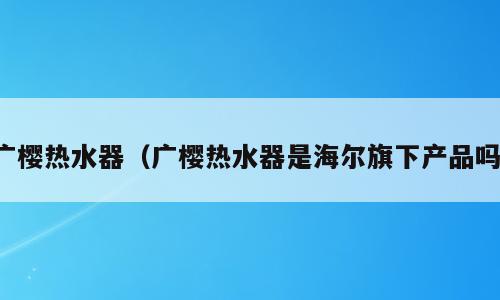 广樱热水器（广樱热水器是海尔旗下产品吗）
