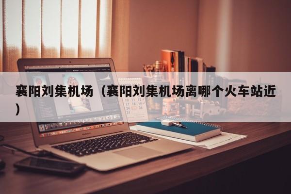 襄阳刘集机场（襄阳刘集机场离哪个火车站近）